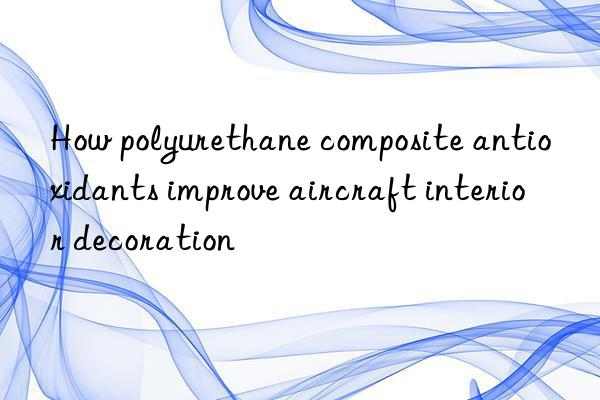how polyurethane composite antioxidants improve aircraft interior decoration