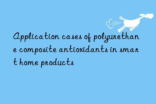 application cases of polyurethane composite antioxidants in smart home products