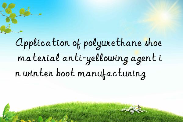 application of polyurethane shoe material anti-yellowing agent in winter boot manufacturing