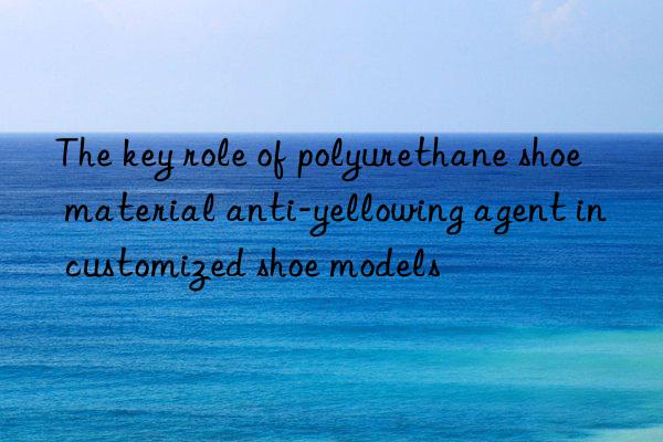 the key role of polyurethane shoe material anti-yellowing agent in customized shoe models