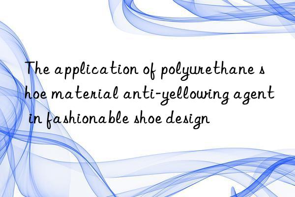 the application of polyurethane shoe material anti-yellowing agent in fashionable shoe design
