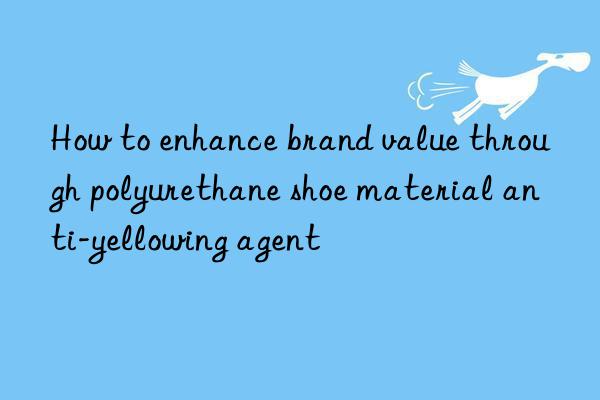 how to enhance brand value through polyurethane shoe material anti-yellowing agent