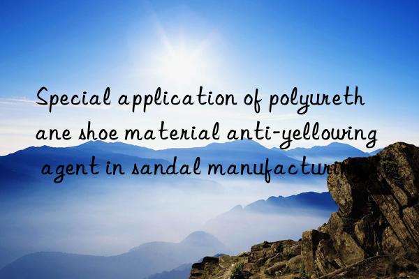 special application of polyurethane shoe material anti-yellowing agent in sandal manufacturing