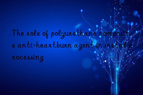 the role of polyurethane composite anti-heartburn agent in metal processing