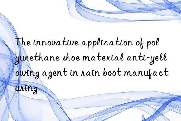 the innovative application of polyurethane shoe material anti-yellowing agent in rain boot manufacturing