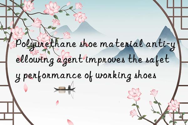 polyurethane shoe material anti-yellowing agent improves the safety performance of working shoes