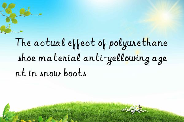 the actual effect of polyurethane shoe material anti-yellowing agent in snow boots
