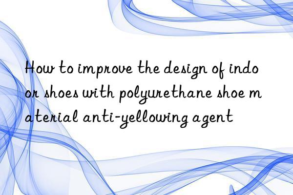 how to improve the design of indoor shoes with polyurethane shoe material anti-yellowing agent