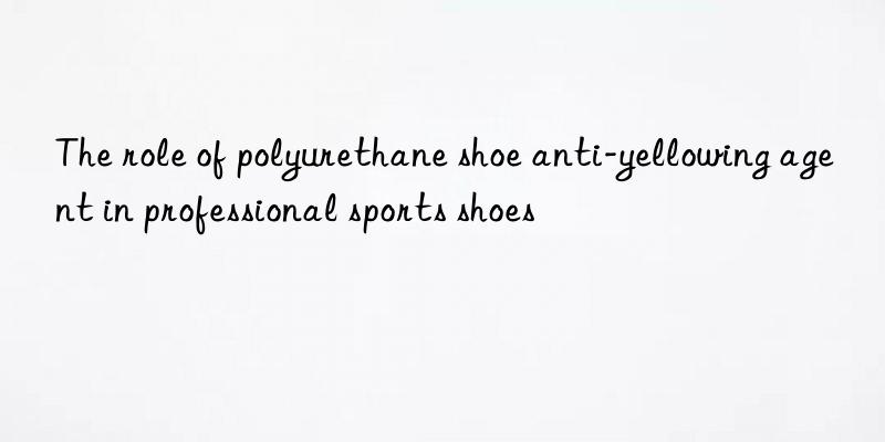 the role of polyurethane shoe anti-yellowing agent in professional sports shoes