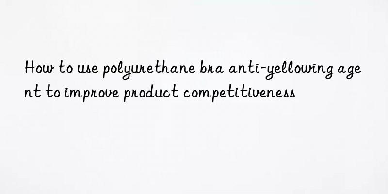 how to use polyurethane bra anti-yellowing agent to improve product competitiveness