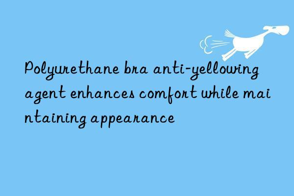 polyurethane bra anti-yellowing agent enhances comfort while maintaining appearance
