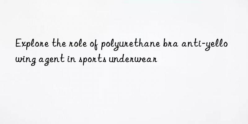 explore the role of polyurethane bra anti-yellowing agent in sports underwear