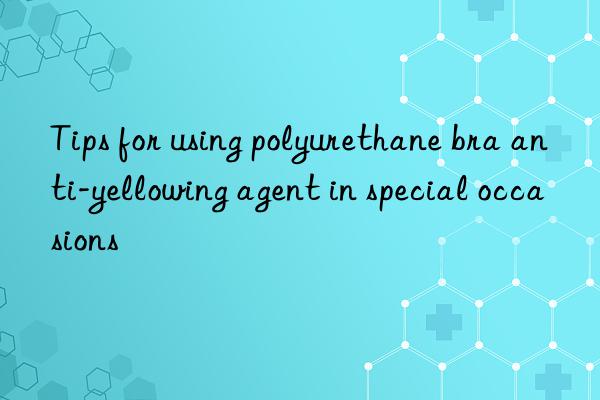 tips for using polyurethane bra anti-yellowing agent in special occasions