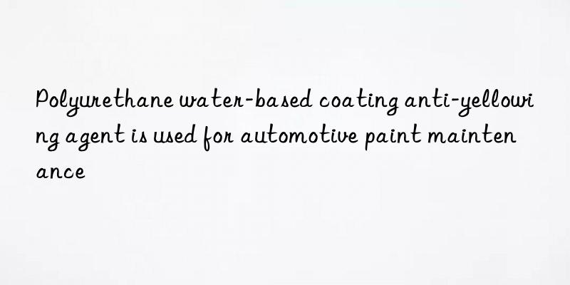 polyurethane water-based coating anti-yellowing agent is used for automotive paint maintenance