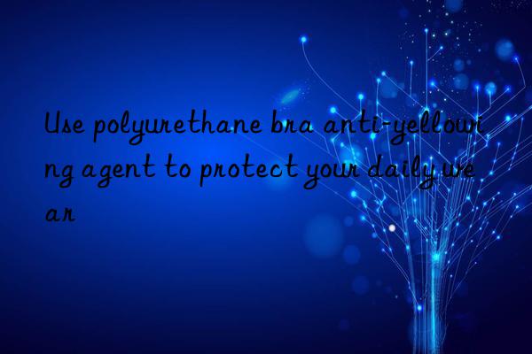 use polyurethane bra anti-yellowing agent to protect your daily wear