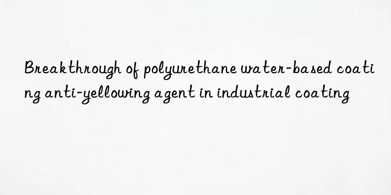 breakthrough of polyurethane water-based coating anti-yellowing agent in industrial coating
