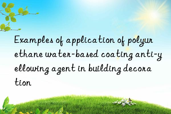 examples of application of polyurethane water-based coating anti-yellowing agent in building decoration