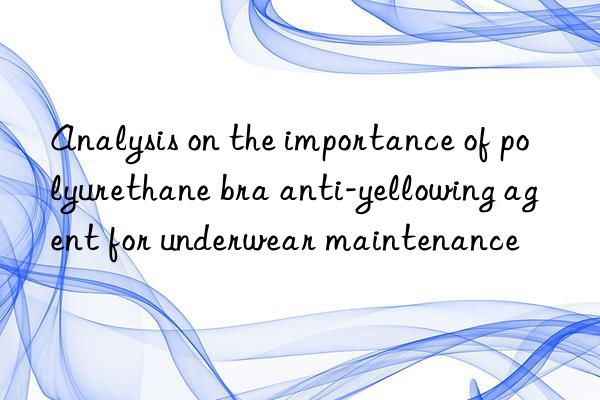 analysis on the importance of polyurethane bra anti-yellowing agent for underwear maintenance
