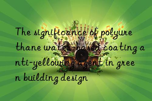 the significance of polyurethane water-based coating anti-yellowing agent in green building design