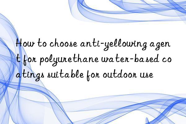 how to choose anti-yellowing agent for polyurethane water-based coatings suitable for outdoor use