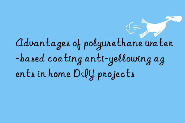 advantages of polyurethane water-based coating anti-yellowing agents in home diy projects