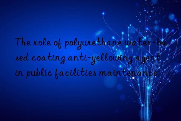 the role of polyurethane water-based coating anti-yellowing agent in public facilities maintenance