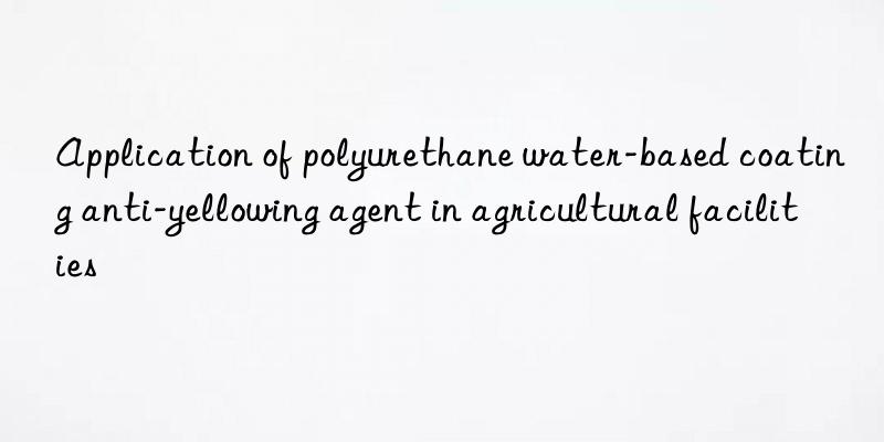 application of polyurethane water-based coating anti-yellowing agent in agricultural facilities