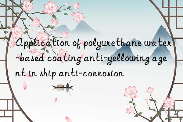 application of polyurethane water-based coating anti-yellowing agent in ship anti-corrosion