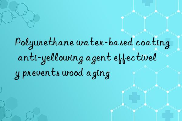 polyurethane water-based coating anti-yellowing agent effectively prevents wood aging