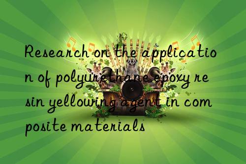 research on the application of polyurethane epoxy resin yellowing agent in composite materials