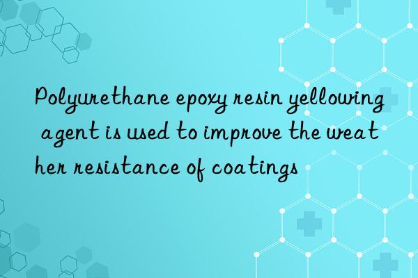 polyurethane epoxy resin yellowing agent is used to improve the weather resistance of coatings