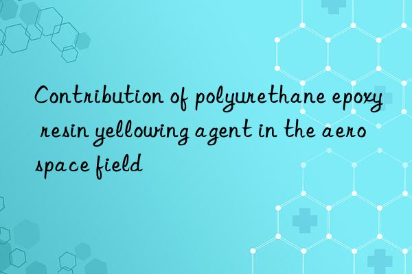 contribution of polyurethane epoxy resin yellowing agent in the aerospace field