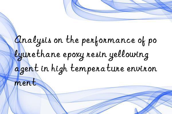 analysis on the performance of polyurethane epoxy resin yellowing agent in high temperature environment