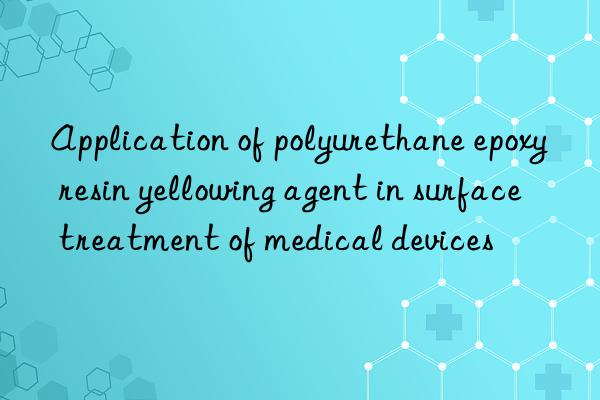 application of polyurethane epoxy resin yellowing agent in surface treatment of medical devices