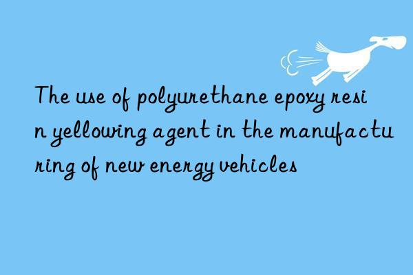 the use of polyurethane epoxy resin yellowing agent in the manufacturing of new energy vehicles
