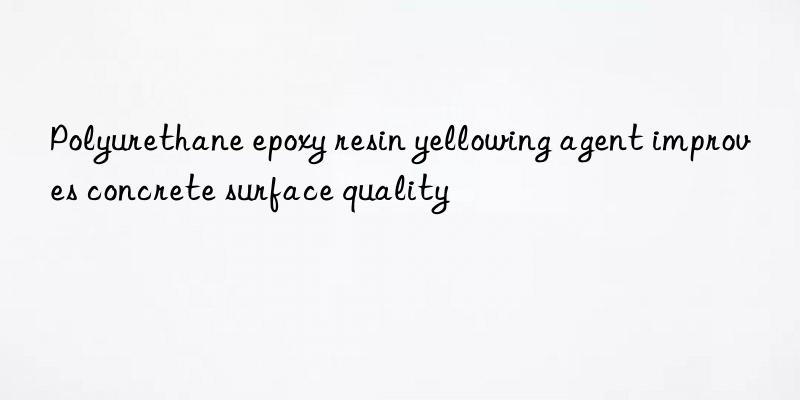 polyurethane epoxy resin yellowing agent improves concrete surface quality