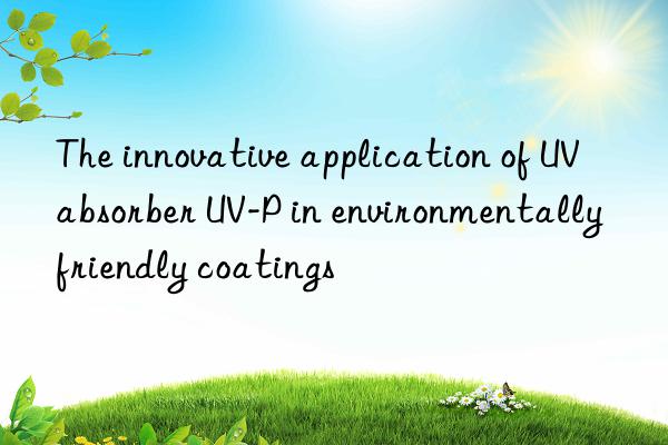 the innovative application of uv absorber uv-p in environmentally friendly coatings