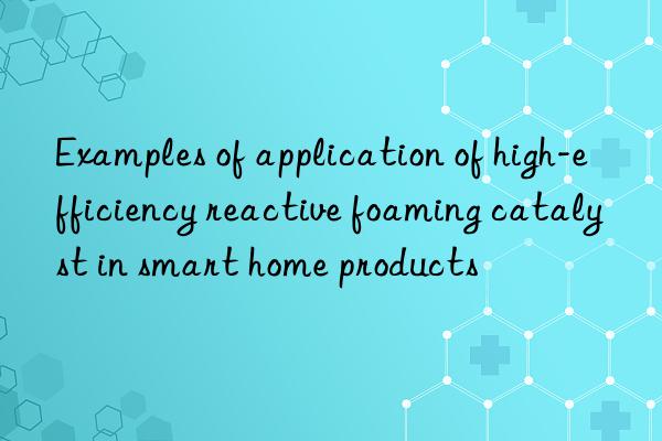 examples of application of high-efficiency reactive foaming catalyst in smart home products