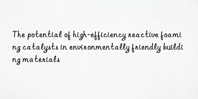 the potential of high-efficiency reactive foaming catalysts in environmentally friendly building materials