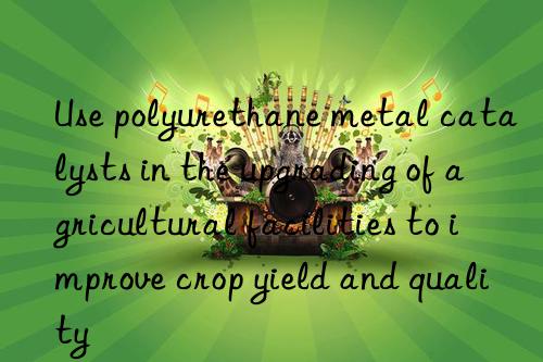 use polyurethane metal catalysts in the upgrading of agricultural facilities to improve crop yield and quality