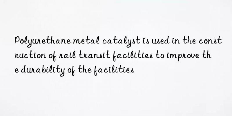 polyurethane metal catalyst is used in the construction of rail transit facilities to improve the durability of the facilities