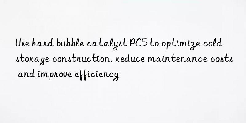 use hard bubble catalyst pc5 to optimize cold storage construction, reduce maintenance costs and improve efficiency