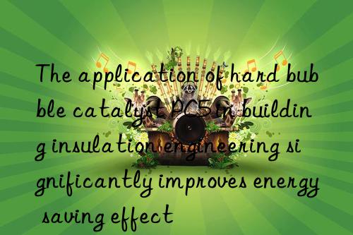 the application of hard bubble catalyst pc5 in building insulation engineering significantly improves energy saving effect