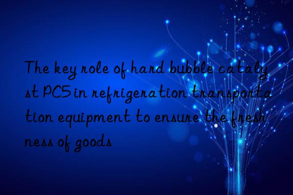 the key role of hard bubble catalyst pc5 in refrigeration transportation equipment to ensure the freshness of goods