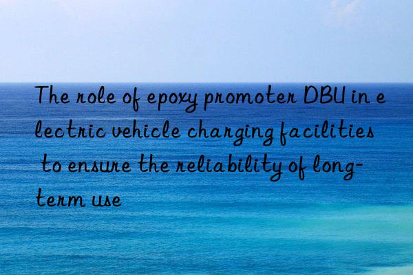 the role of epoxy promoter dbu in electric vehicle charging facilities to ensure the reliability of long-term use