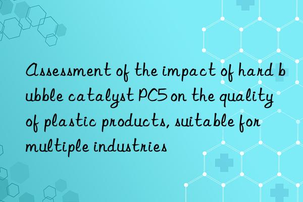 assessment of the impact of hard bubble catalyst pc5 on the quality of plastic products, suitable for multiple industries