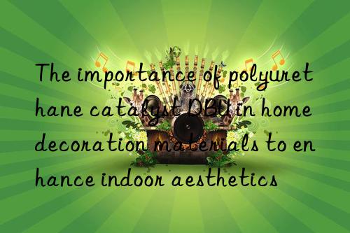 the importance of polyurethane catalyst dbu in home decoration materials to enhance indoor aesthetics