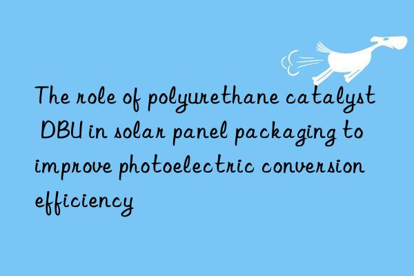 the role of polyurethane catalyst dbu in solar panel packaging to improve photoelectric conversion efficiency