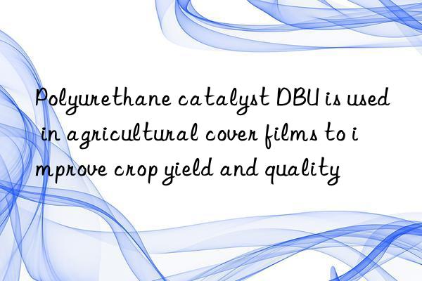 polyurethane catalyst dbu is used in agricultural cover films to improve crop yield and quality