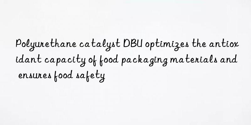 polyurethane catalyst dbu optimizes the antioxidant capacity of food packaging materials and ensures food safety